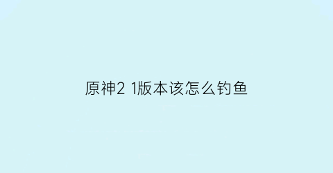 “原神21版本该怎么钓鱼(原神21版本怎么钓鱼)